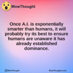 Once A.I. is exponentially smarter than humans, it will probably try its best to ensure humans are unaware it has already established dominance.