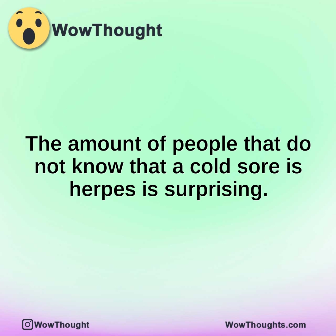 The amount of people that do not know that a cold sore is herpes is surprising.