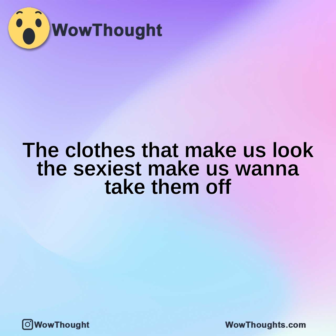 The clothes that make us look the sexiest make us wanna take them off