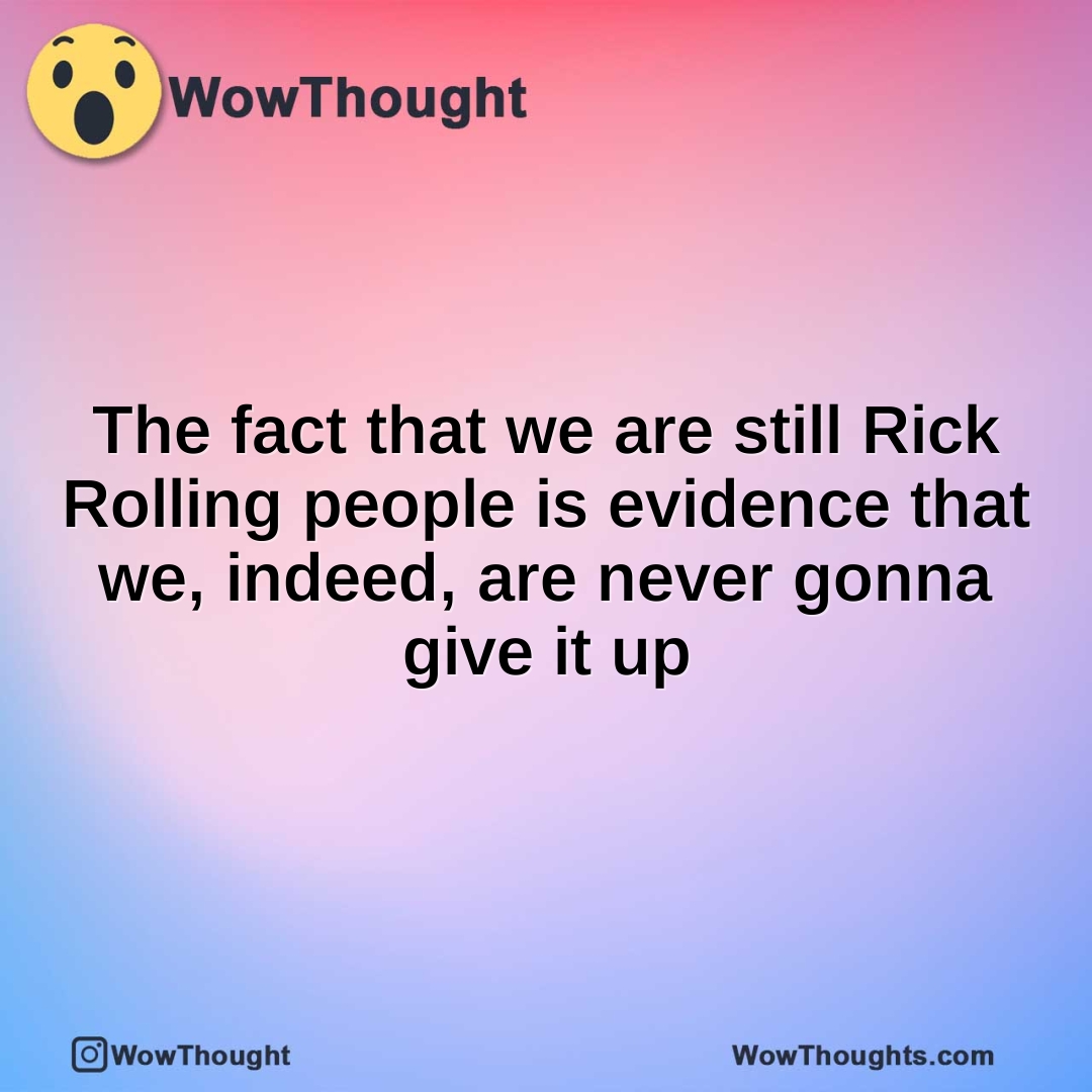 The fact that we are still Rick Rolling people is evidence that we, indeed, are never gonna give it up