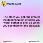 The older you get, the greater the denomination of coins you won’t bother to pick up when you see them on the sidewalk.