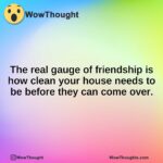The real gauge of friendship is how clean your house needs to be before they can come over.