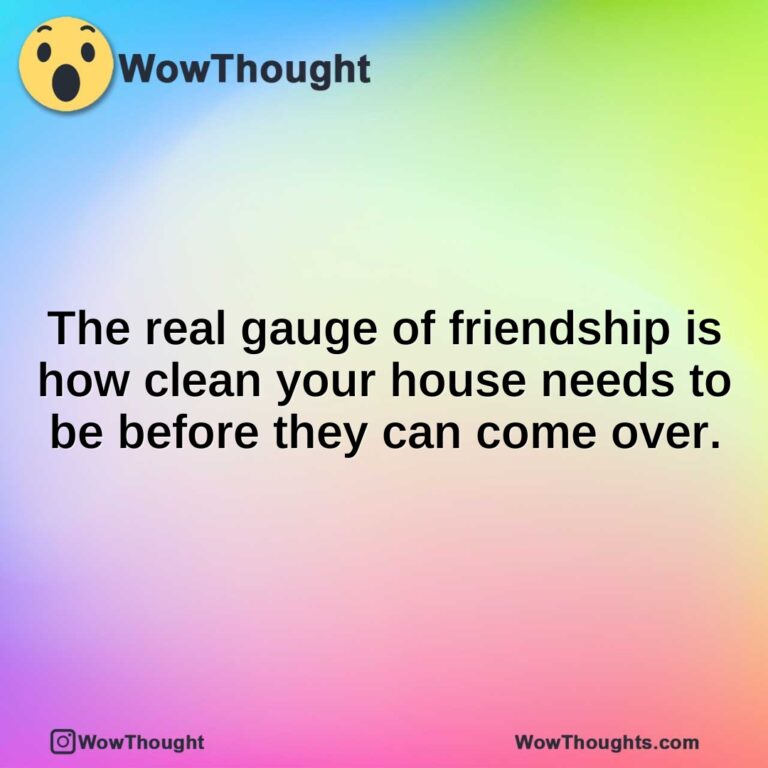 The real gauge of friendship is how clean your house needs to be before they can come over.