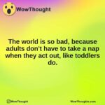 The world is so bad, because adults don’t have to take a nap when they act out, like toddlers do.