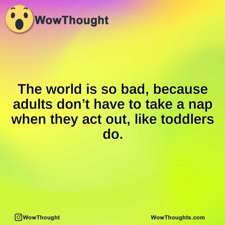 The world is so bad, because adults don’t have to take a nap when they act out, like toddlers do.