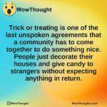 Trick or treating is one of the last unspoken agreements that a community has to come together to do something nice. People just decorate their houses and give candy to strangers without expecting anything in return.