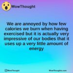 We are annoyed by how few calories we burn when having exercised but it is actually very impressive of our bodies that it uses up a very little amount of energy