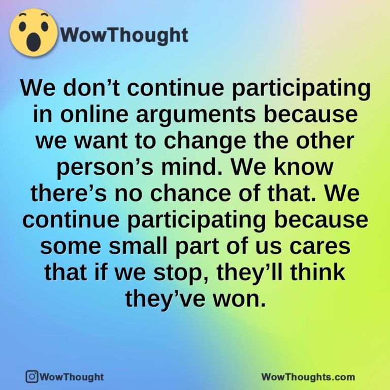 We don’t continue participating in online arguments because we want to change the other person’s mind. We know there’s no chance of that. We continue participating because some small part of us cares that if we stop, they’ll think they’ve won.