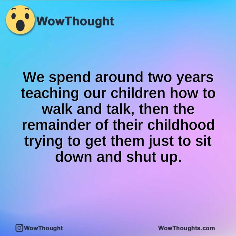 We spend around two years teaching our children how to walk and talk, then the remainder of their childhood trying to get them just to sit down and shut up.