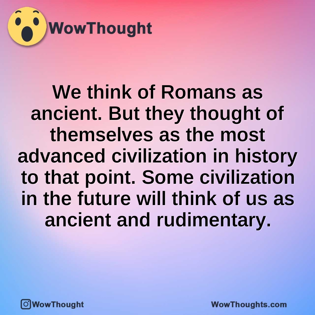 We think of Romans as ancient. But they thought of themselves as the most advanced civilization in history to that point. Some civilization in the future will think of us as ancient and rudimentary.