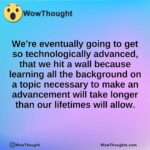 We’re eventually going to get so technologically advanced, that we hit a wall because learning all the background on a topic necessary to make an advancement will take longer than our lifetimes will allow.