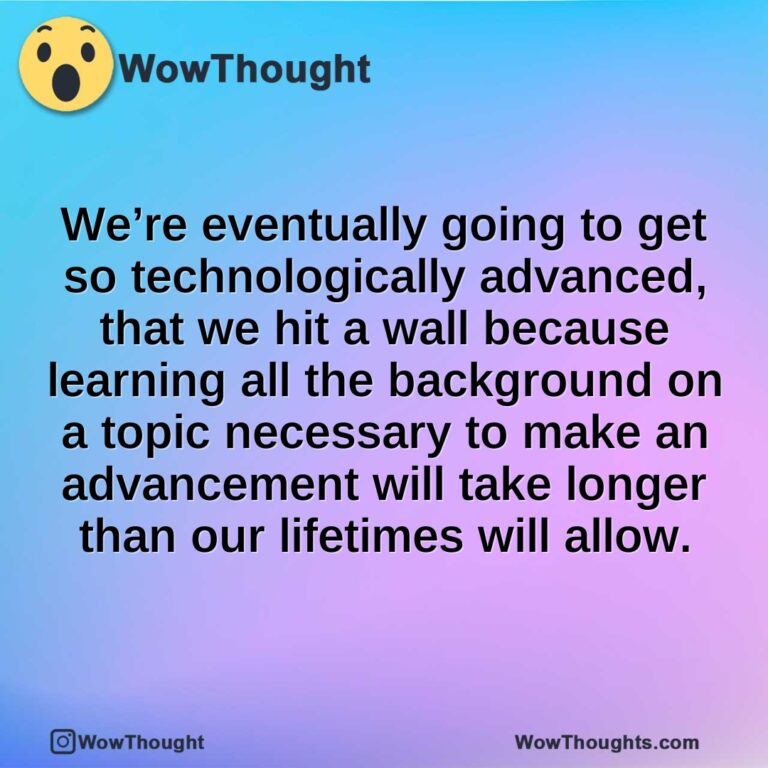 We’re eventually going to get so technologically advanced, that we hit a wall because learning all the background on a topic necessary to make an advancement will take longer than our lifetimes will allow.