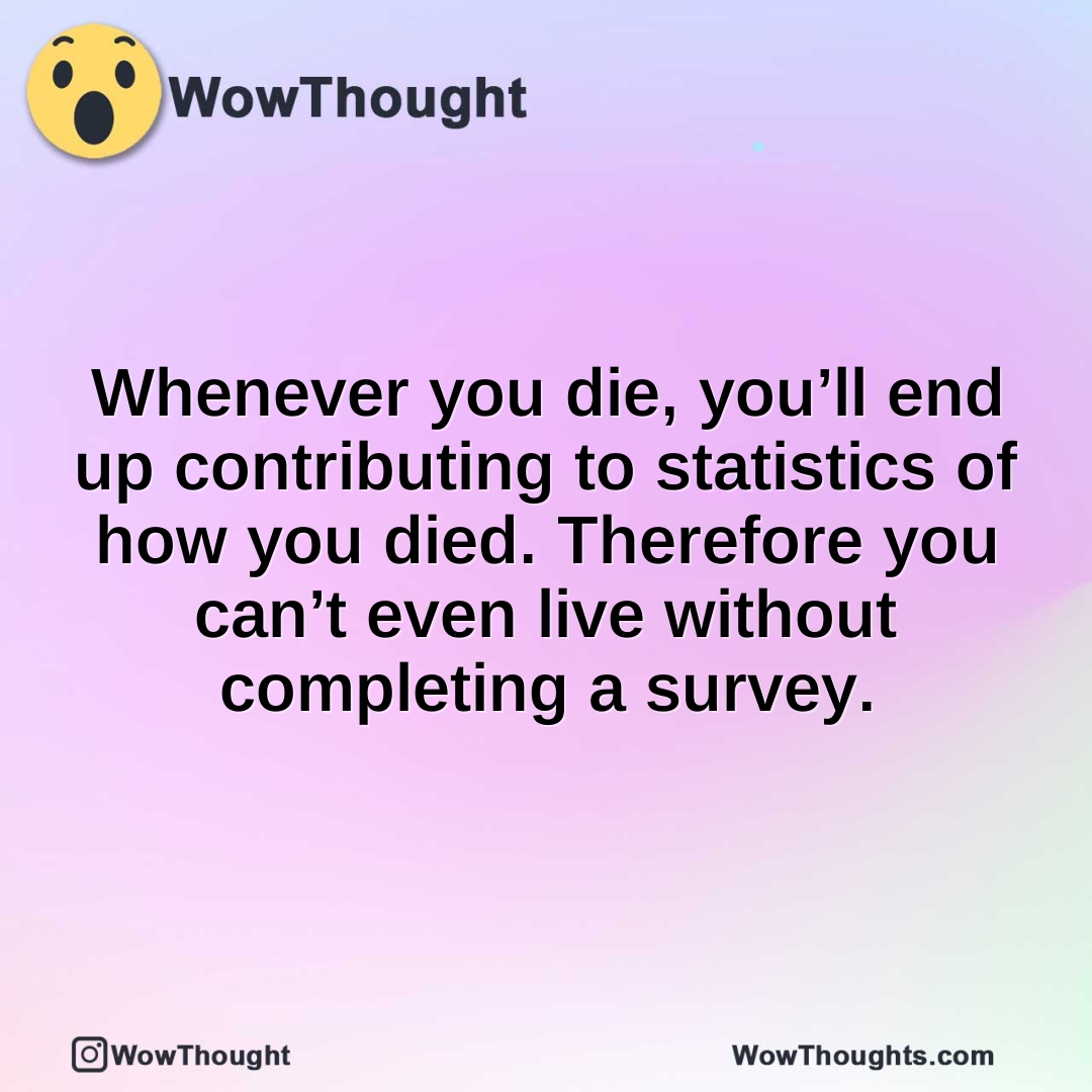 Whenever you die, you’ll end up contributing to statistics of how you died. Therefore you can’t even live without completing a survey.