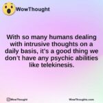 With so many humans dealing with intrusive thoughts on a daily basis, it’s a good thing we don’t have any psychic abilities like telekinesis.