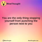 You are the only thing stopping yourself from punching the person next to you