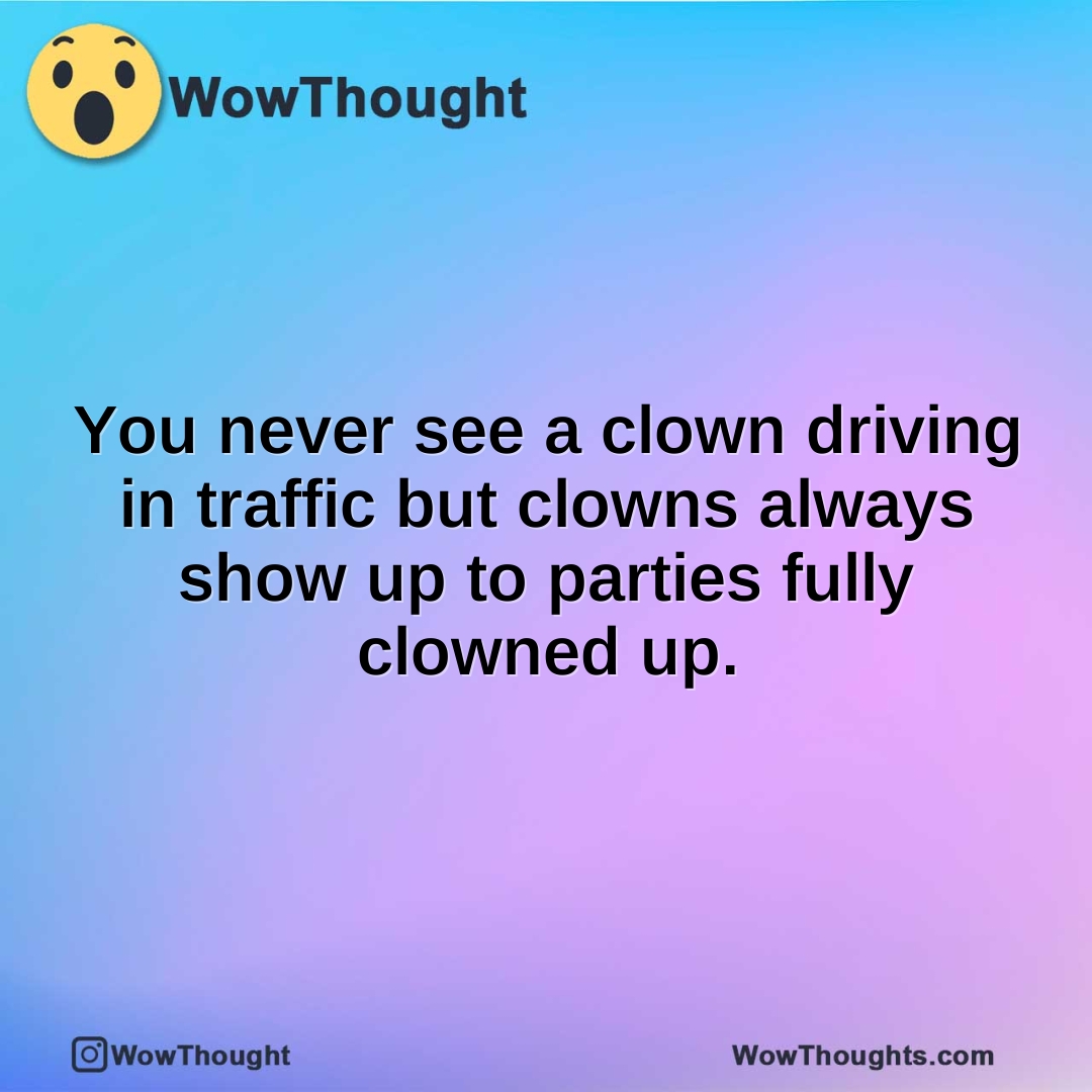 You never see a clown driving in traffic but clowns always show up to parties fully clowned up.