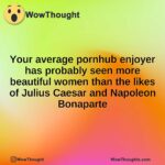 Your average pornhub enjoyer has probably seen more beautiful women than the likes of Julius Caesar and Napoleon Bonaparte