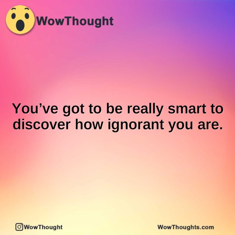 You’ve got to be really smart to discover how ignorant you are.