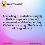 According to statistics roughly 2billion cups of coffee are consumed worldwide per day. Caffeine is a drug. That’s a lot of drug addicts.