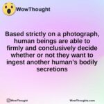 Based strictly on a photograph, human beings are able to firmly and conclusively decide whether or not they want to ingest another human’s bodily secretions