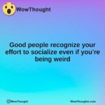 Good people recognize your effort to socialize even if you’re being weird