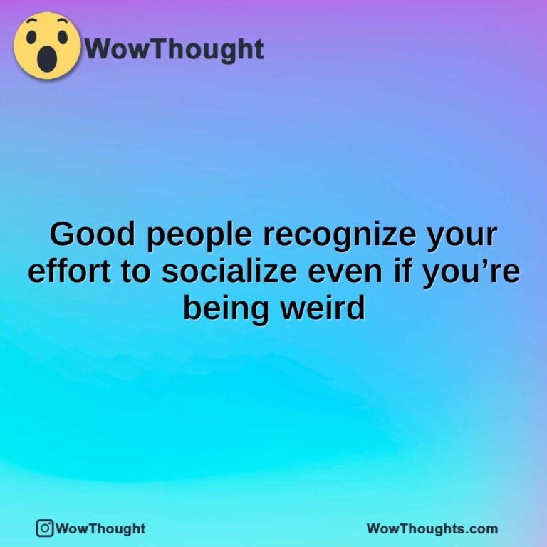 Good people recognize your effort to socialize even if you’re being weird