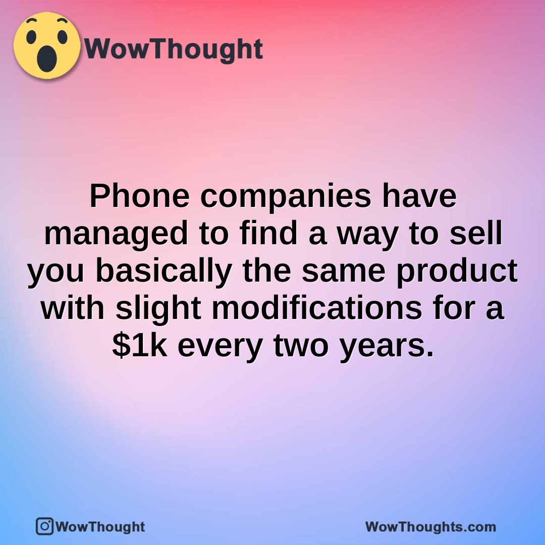 Phone companies have managed to find a way to sell you basically the same product with slight modifications for a $1k every two years.