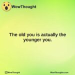 The old you is actually the younger you.