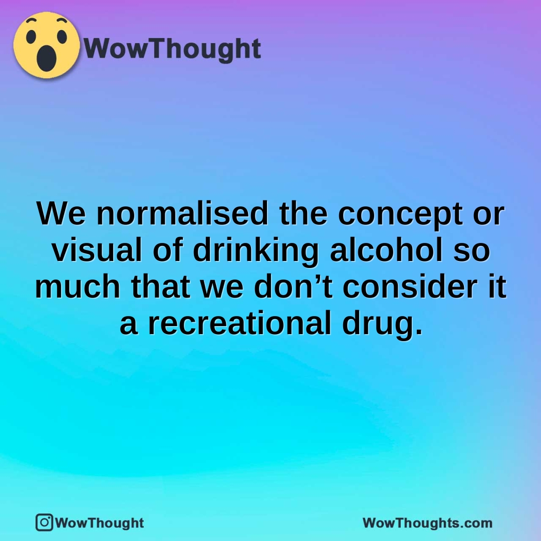 We normalised the concept or visual of drinking alcohol so much that we don’t consider it a recreational drug.