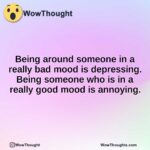 Being around someone in a really bad mood is depressing. Being someone who is in a really good mood is annoying.