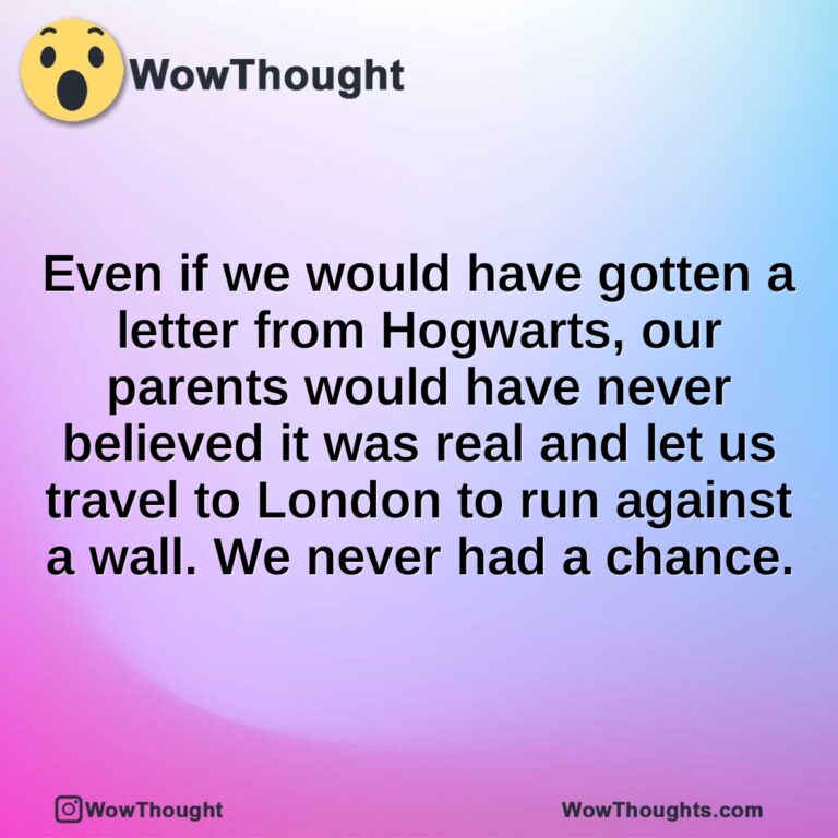 Even if we would have gotten a letter from Hogwarts, our parents would have never believed it was real and let us travel to London to run against a wall. We never had a chance.