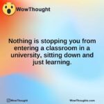 Nothing is stopping you from entering a classroom in a university, sitting down and just learning.