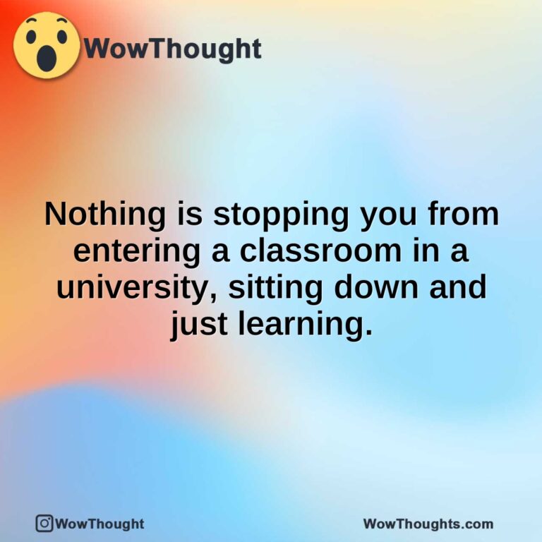 Nothing is stopping you from entering a classroom in a university, sitting down and just learning.