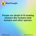 People are afraid of AI treating humans like humans treat humans and other species.
