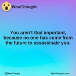 You aren’t that important, because no one has come from the future to assassinate you.