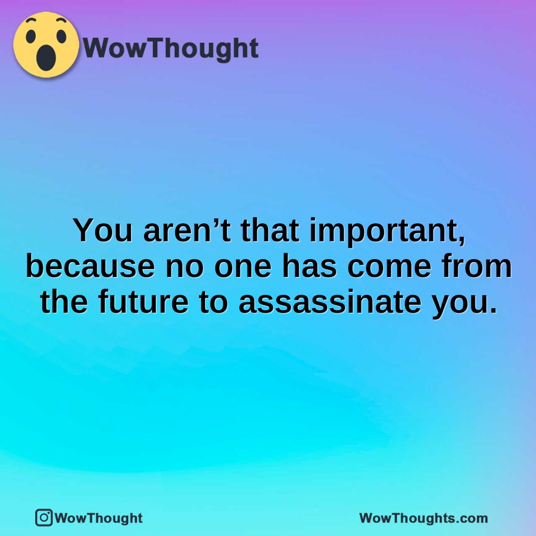 You aren’t that important, because no one has come from the future to assassinate you.