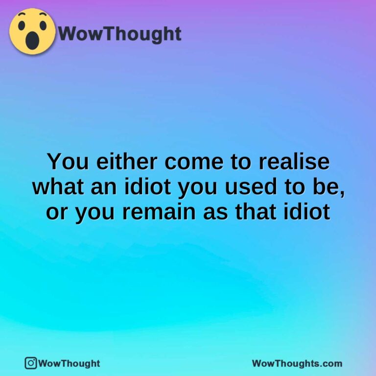 You either come to realise what an idiot you used to be, or you remain as that idiot