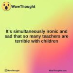 It’s simultaneously ironic and sad that so many teachers are terrible with children