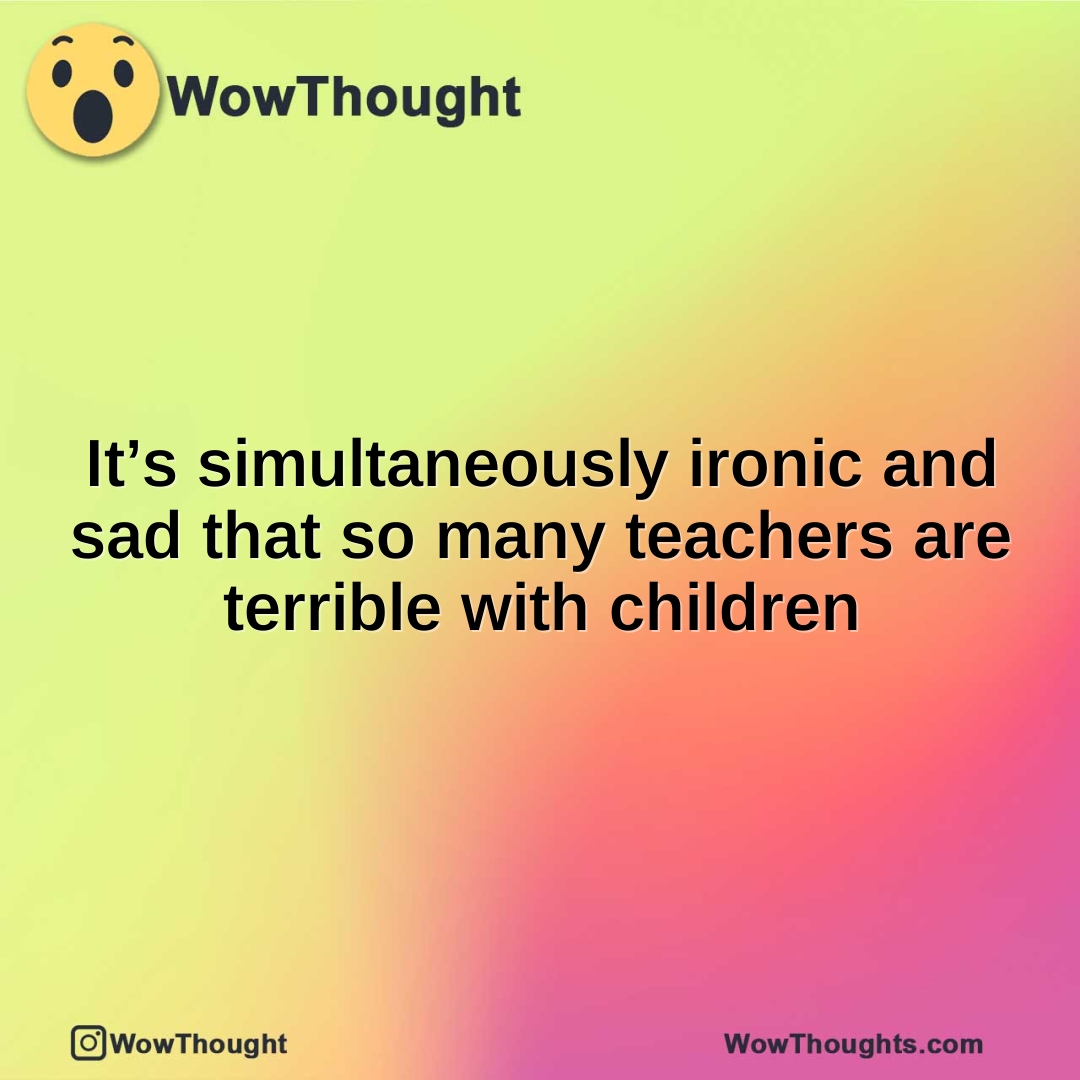 It’s simultaneously ironic and sad that so many teachers are terrible with children