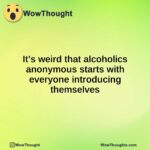 It’s weird that alcoholics anonymous starts with everyone introducing themselves