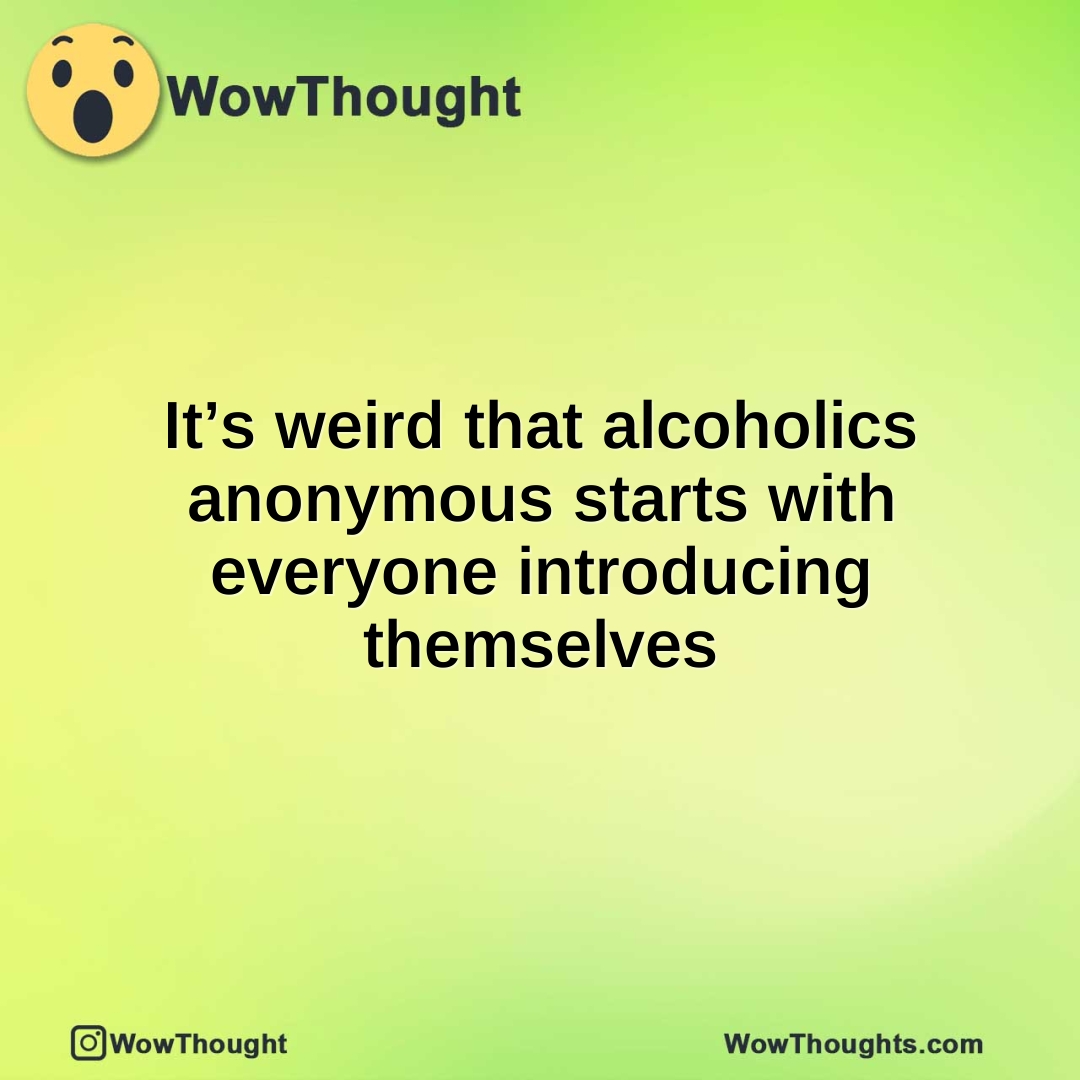 It’s weird that alcoholics anonymous starts with everyone introducing themselves