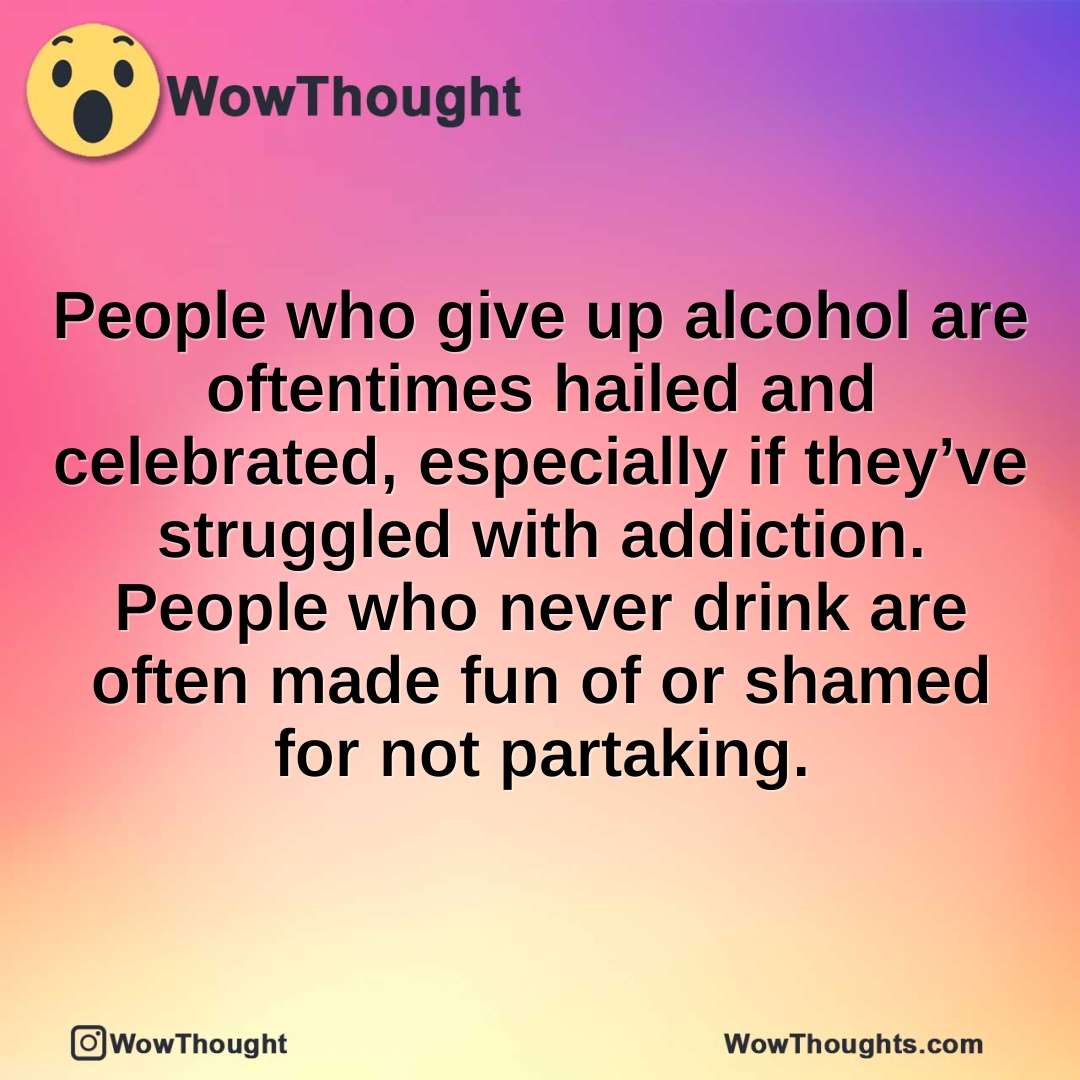 People who give up alcohol are oftentimes hailed and celebrated, especially if they’ve struggled with addiction. People who never drink are often made fun of or shamed for not partaking.
