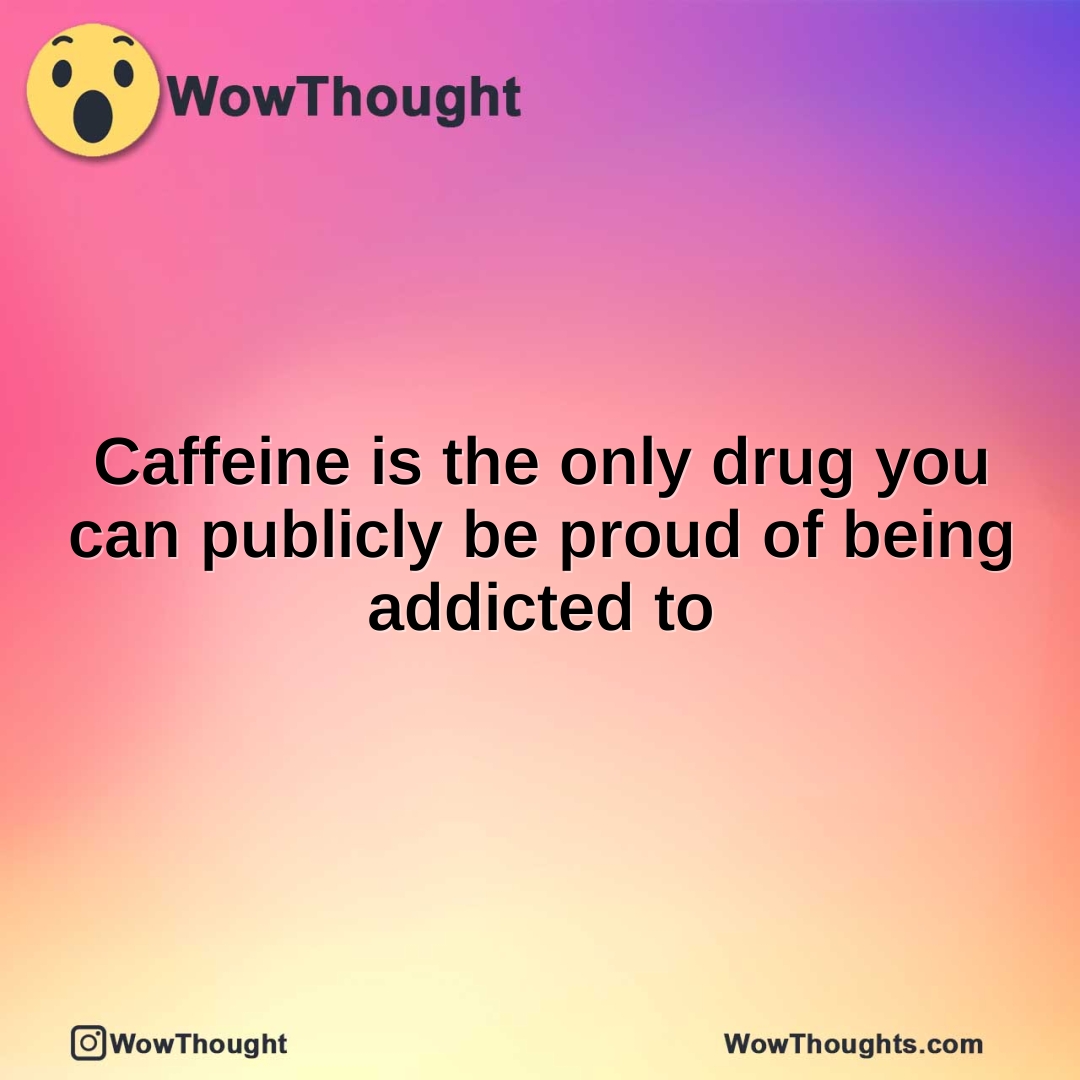 Caffeine is the only drug you can publicly be proud of being addicted to