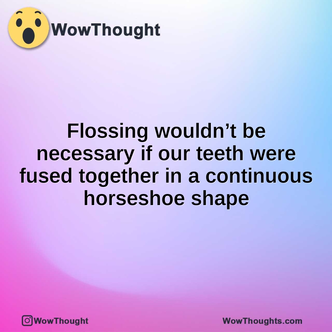 Flossing wouldn’t be necessary if our teeth were fused together in a continuous horseshoe shape