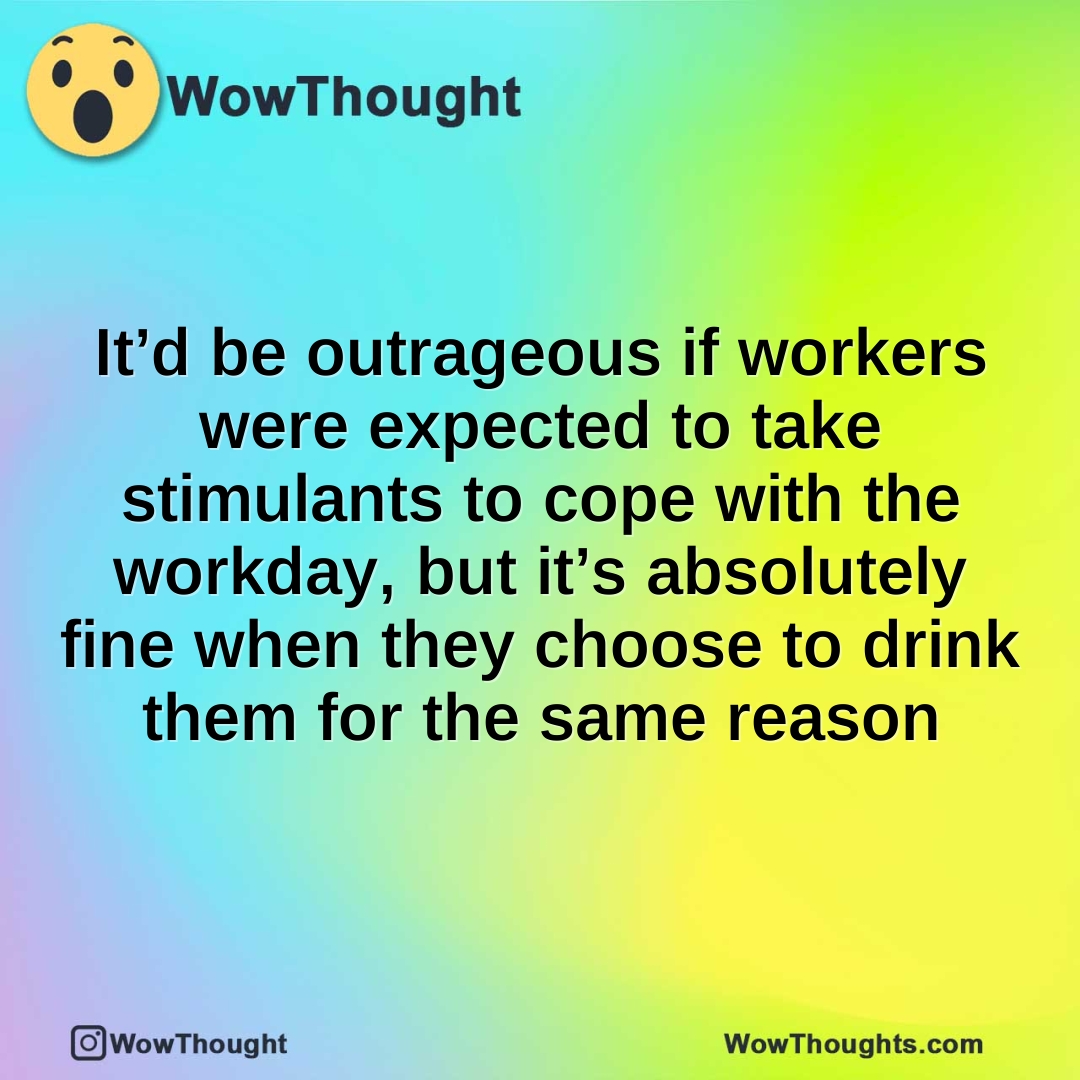 It’d be outrageous if workers were expected to take stimulants to cope with the workday, but it’s absolutely fine when they choose to drink them for the same reason