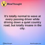 It’s totally normal to wave at every passing driver while driving down a quiet country road, but totally insane in the city.