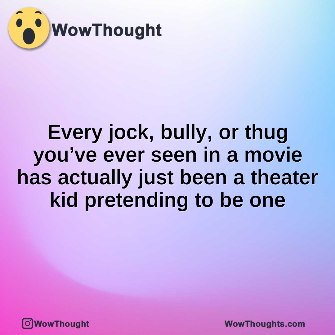 Every jock, bully, or thug you’ve ever seen in a movie has actually just been a theater kid pretending to be one