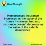 Homeowners insurance increases as the value of the house increases, but auto insurance doesn’t decrease as the value of the vehicle deminishes.