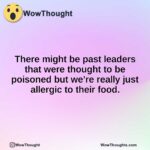 There might be past leaders that were thought to be poisoned but we’re really just allergic to their food.