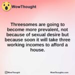 Threesomes are going to become more prevalent, not because of sexual desire but because soon it will take three working incomes to afford a house.